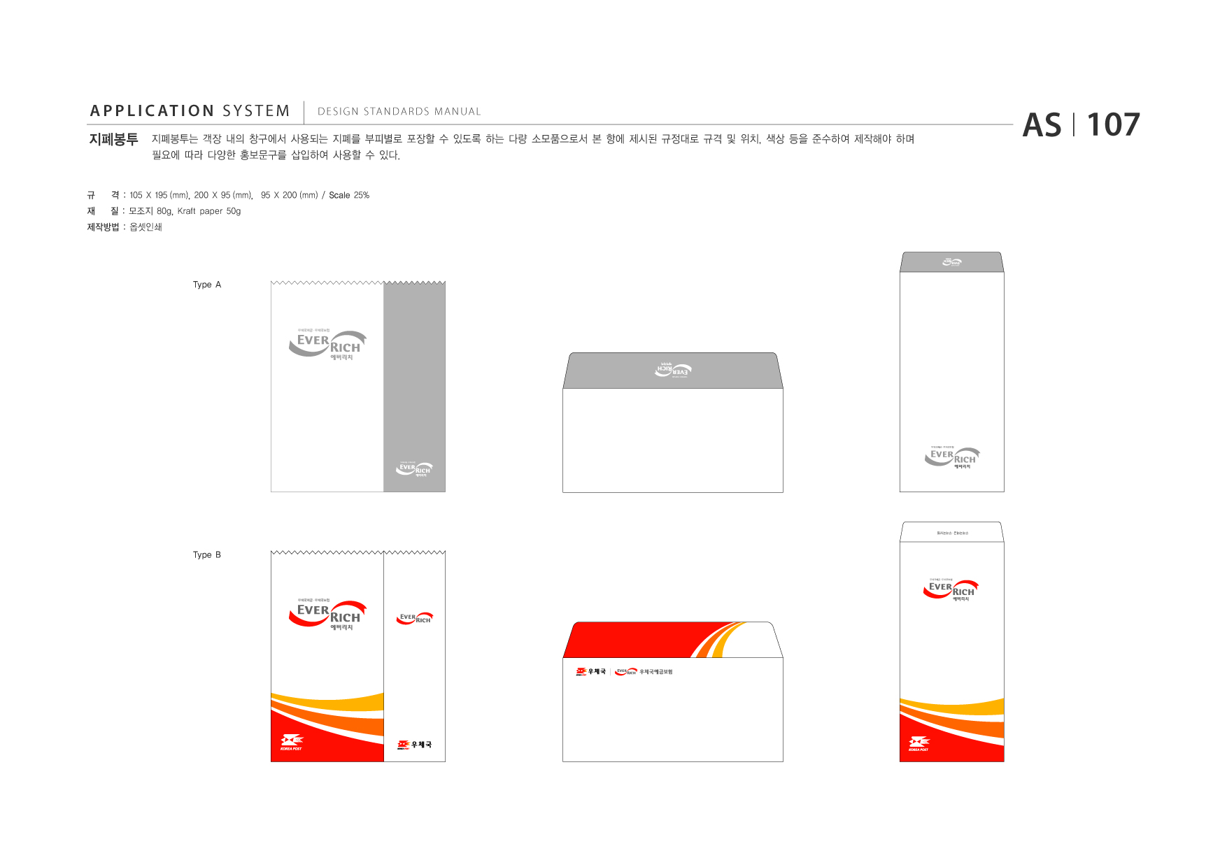 APPLICATION SYSTEM 지폐봉투  DESIGN STANDARDS MANUAL  지폐봉투는 객장 내의 창구에서 사용되는 지폐를 부피별로 포장할 수 있도록 하는 다량 소모품으로서 본 항에 제시된 규정대로 규격 및 위치, 색상 등을 준수하여 제작해야 하며 필요에 따라 다양한 홍보문구를 삽입하여 사용할 수 있다.  AS I 107  규 재  격 : 105 X 195 (mm), 200 X 95 (mm), 95 X 200 (mm) / Scale 25% 질 : 모조지 80g, Kraft paper 50g  제작방법 : 옵셋인쇄  Type A  우체국예금 우체국보험 ?  우체국예금 우체국보험 ?  우체국예금 우체국보험 ?  Type B 우체국예금 우체국보험 ?  우체국예금 우체국보험 ?  우체국예금 우체국보험 ?  우체국예금 우체국보험 ?  우체국예금 우체국보험 ?